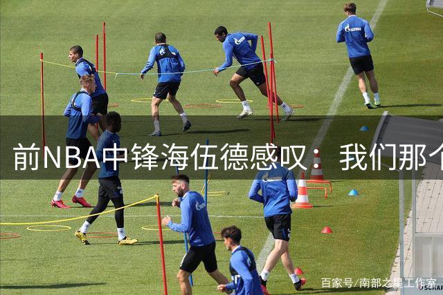 前NBA中锋海伍德感叹：我们那个时代的内线竞争太残酷