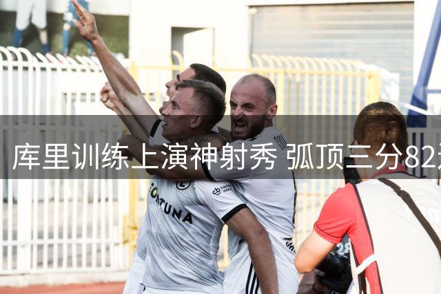 库里训练上演神射秀 弧顶三分82连中惊艳全场