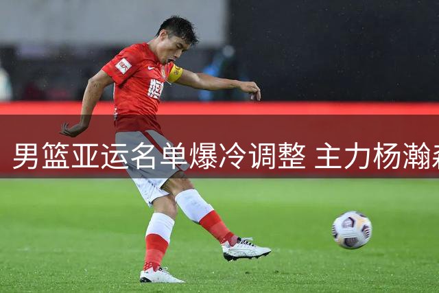 男篮亚运名单爆冷调整 主力杨瀚森赵继伟意外落选