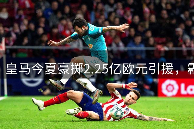 皇马今夏豪掷2.25亿欧元引援，霸占西甲转会市场四成份额