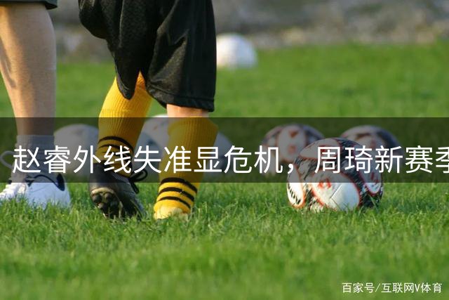 赵睿外线失准显危机，周琦新赛季担子或更重