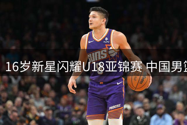 16岁新星闪耀U18亚锦赛 中国男篮控卫新希望引关注
